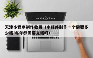 丽水天津小程序制作收费（小程序制作一个需要多少钱!每年都需要交钱吗）